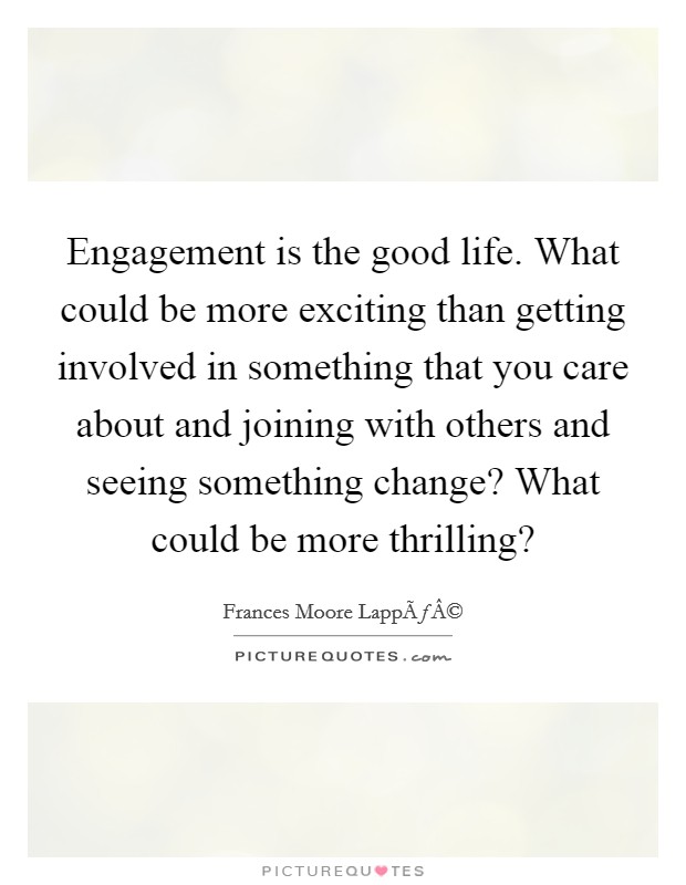 Engagement is the good life. What could be more exciting than getting involved in something that you care about and joining with others and seeing something change? What could be more thrilling? Picture Quote #1