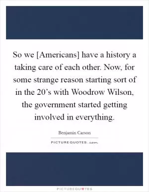 So we [Americans] have a history a taking care of each other. Now, for some strange reason starting sort of in the 20’s with Woodrow Wilson, the government started getting involved in everything Picture Quote #1