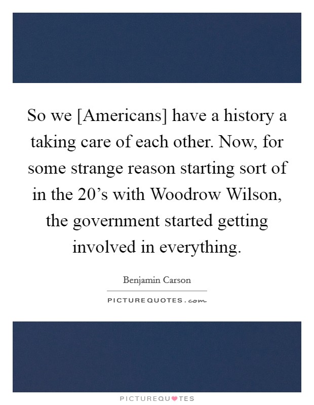 So we [Americans] have a history a taking care of each other. Now, for some strange reason starting sort of in the 20's with Woodrow Wilson, the government started getting involved in everything. Picture Quote #1