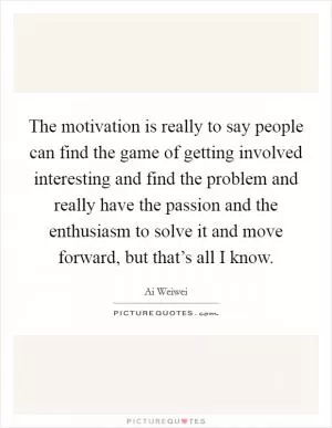 The motivation is really to say people can find the game of getting involved interesting and find the problem and really have the passion and the enthusiasm to solve it and move forward, but that’s all I know Picture Quote #1
