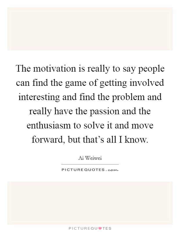 The motivation is really to say people can find the game of getting involved interesting and find the problem and really have the passion and the enthusiasm to solve it and move forward, but that's all I know. Picture Quote #1