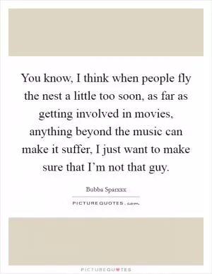 You know, I think when people fly the nest a little too soon, as far as getting involved in movies, anything beyond the music can make it suffer, I just want to make sure that I’m not that guy Picture Quote #1