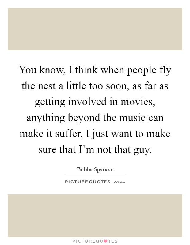 You know, I think when people fly the nest a little too soon, as far as getting involved in movies, anything beyond the music can make it suffer, I just want to make sure that I'm not that guy. Picture Quote #1