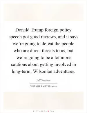Donald Trump foreign policy speech got good reviews, and it says we’re going to defeat the people who are direct threats to us, but we’re going to be a lot more cautious about getting involved in long-term, Wilsonian adventures Picture Quote #1