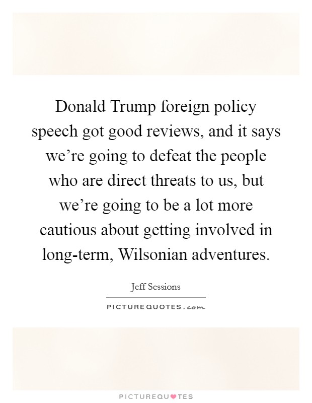 Donald Trump foreign policy speech got good reviews, and it says we're going to defeat the people who are direct threats to us, but we're going to be a lot more cautious about getting involved in long-term, Wilsonian adventures. Picture Quote #1