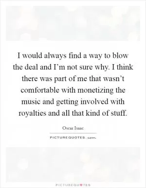 I would always find a way to blow the deal and I’m not sure why. I think there was part of me that wasn’t comfortable with monetizing the music and getting involved with royalties and all that kind of stuff Picture Quote #1