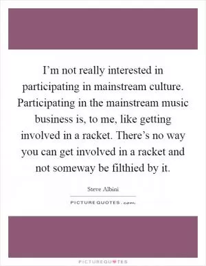 I’m not really interested in participating in mainstream culture. Participating in the mainstream music business is, to me, like getting involved in a racket. There’s no way you can get involved in a racket and not someway be filthied by it Picture Quote #1