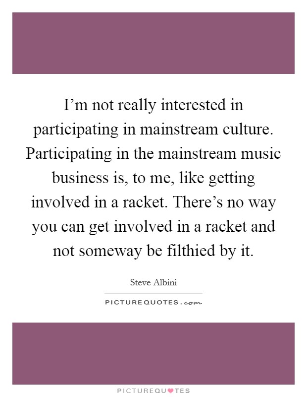 I'm not really interested in participating in mainstream culture. Participating in the mainstream music business is, to me, like getting involved in a racket. There's no way you can get involved in a racket and not someway be filthied by it. Picture Quote #1