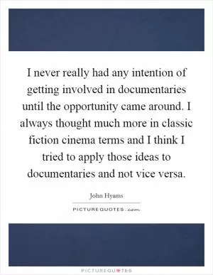 I never really had any intention of getting involved in documentaries until the opportunity came around. I always thought much more in classic fiction cinema terms and I think I tried to apply those ideas to documentaries and not vice versa Picture Quote #1