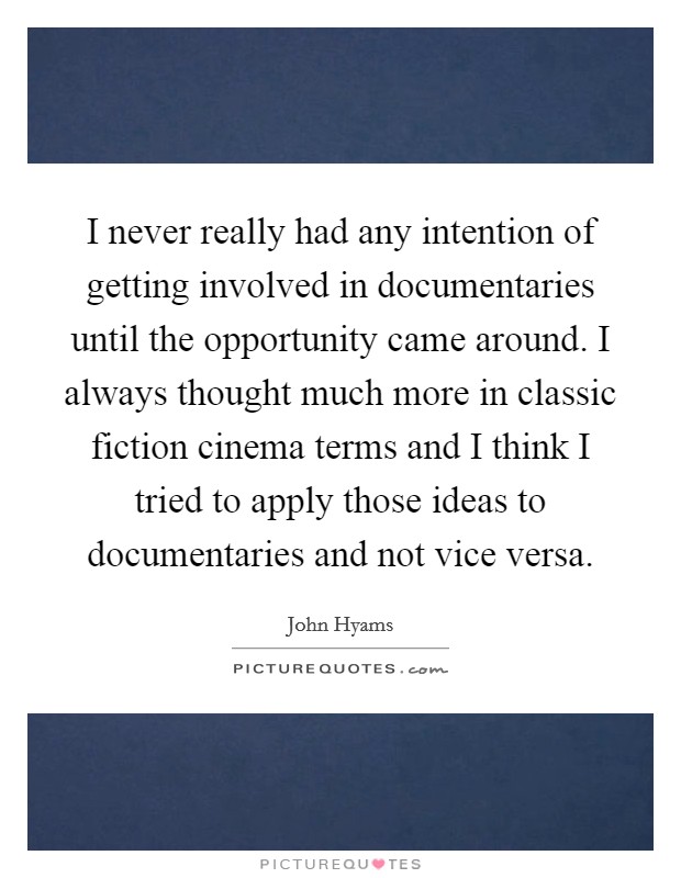I never really had any intention of getting involved in documentaries until the opportunity came around. I always thought much more in classic fiction cinema terms and I think I tried to apply those ideas to documentaries and not vice versa. Picture Quote #1