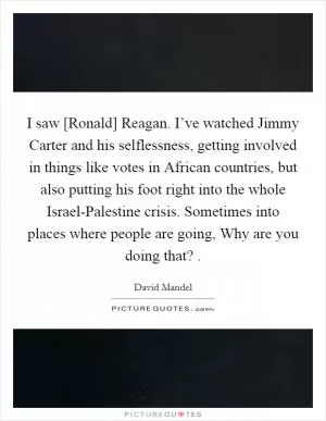 I saw [Ronald] Reagan. I’ve watched Jimmy Carter and his selflessness, getting involved in things like votes in African countries, but also putting his foot right into the whole Israel-Palestine crisis. Sometimes into places where people are going, Why are you doing that?  Picture Quote #1