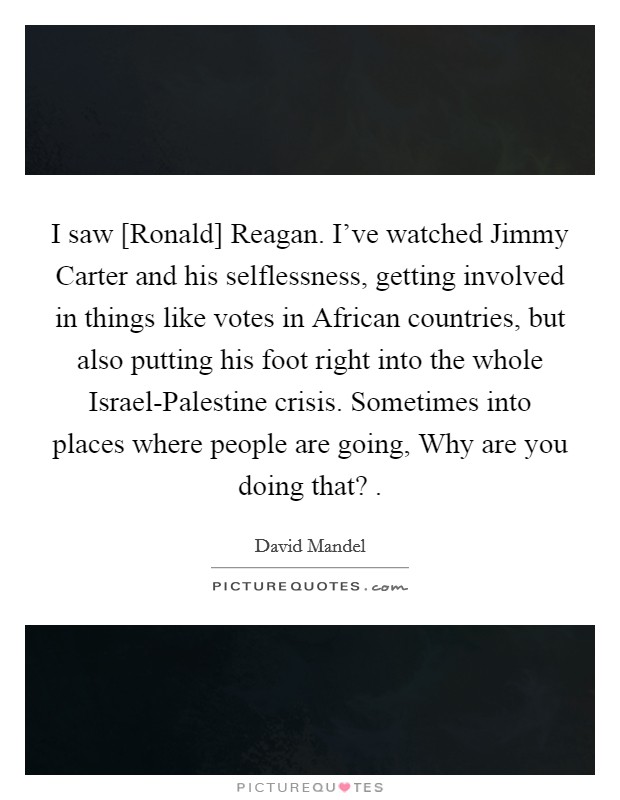 I saw [Ronald] Reagan. I've watched Jimmy Carter and his selflessness, getting involved in things like votes in African countries, but also putting his foot right into the whole Israel-Palestine crisis. Sometimes into places where people are going, Why are you doing that? . Picture Quote #1