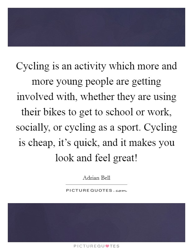 Cycling is an activity which more and more young people are getting involved with, whether they are using their bikes to get to school or work, socially, or cycling as a sport. Cycling is cheap, it's quick, and it makes you look and feel great! Picture Quote #1