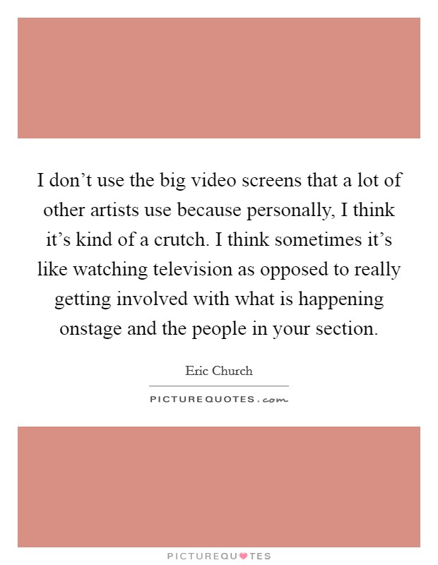 I don't use the big video screens that a lot of other artists use because personally, I think it's kind of a crutch. I think sometimes it's like watching television as opposed to really getting involved with what is happening onstage and the people in your section. Picture Quote #1