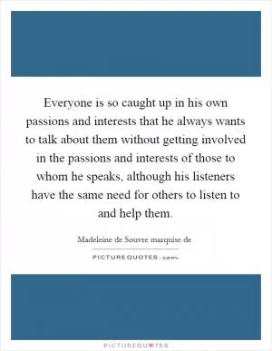 Everyone is so caught up in his own passions and interests that he always wants to talk about them without getting involved in the passions and interests of those to whom he speaks, although his listeners have the same need for others to listen to and help them Picture Quote #1