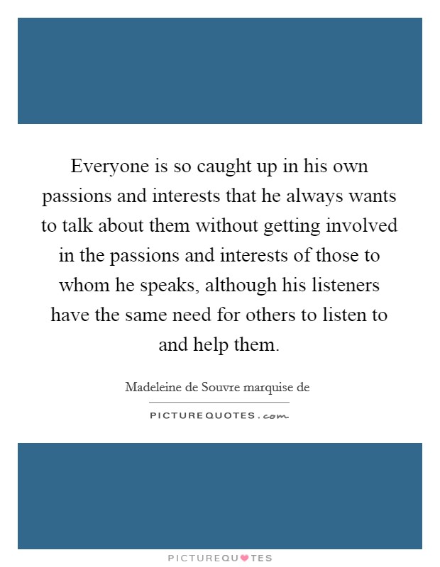 Everyone is so caught up in his own passions and interests that he always wants to talk about them without getting involved in the passions and interests of those to whom he speaks, although his listeners have the same need for others to listen to and help them. Picture Quote #1
