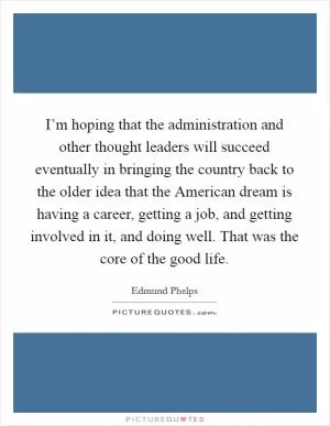 I’m hoping that the administration and other thought leaders will succeed eventually in bringing the country back to the older idea that the American dream is having a career, getting a job, and getting involved in it, and doing well. That was the core of the good life Picture Quote #1