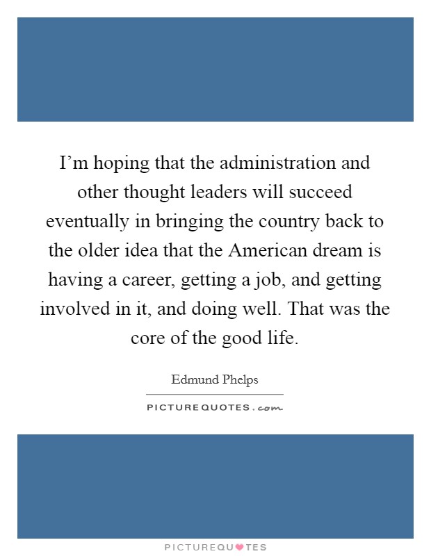 I'm hoping that the administration and other thought leaders will succeed eventually in bringing the country back to the older idea that the American dream is having a career, getting a job, and getting involved in it, and doing well. That was the core of the good life. Picture Quote #1