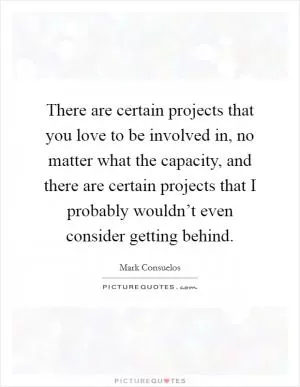 There are certain projects that you love to be involved in, no matter what the capacity, and there are certain projects that I probably wouldn’t even consider getting behind Picture Quote #1
