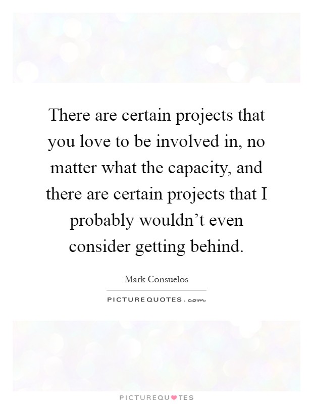 There are certain projects that you love to be involved in, no matter what the capacity, and there are certain projects that I probably wouldn't even consider getting behind. Picture Quote #1