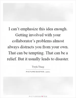 I can’t emphasize this idea enough. Getting involved with your collaborator’s problems almost always distracts you from your own. That can be tempting. That can be a relief. But it usually leads to disaster Picture Quote #1