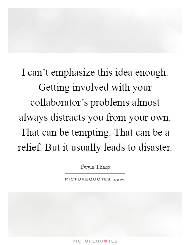 I can't emphasize this idea enough. Getting involved with your collaborator's problems almost always distracts you from your own. That can be tempting. That can be a relief. But it usually leads to disaster. Picture Quote #1