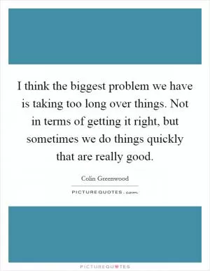 I think the biggest problem we have is taking too long over things. Not in terms of getting it right, but sometimes we do things quickly that are really good Picture Quote #1