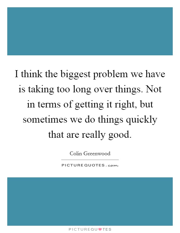 I think the biggest problem we have is taking too long over things. Not in terms of getting it right, but sometimes we do things quickly that are really good. Picture Quote #1