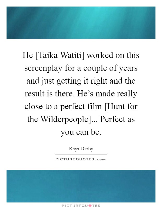 He [Taika Watiti] worked on this screenplay for a couple of years and just getting it right and the result is there. He's made really close to a perfect film [Hunt for the Wilderpeople]... Perfect as you can be. Picture Quote #1