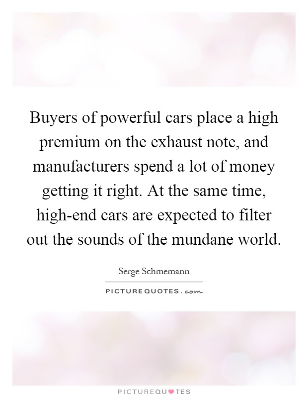 Buyers of powerful cars place a high premium on the exhaust note, and manufacturers spend a lot of money getting it right. At the same time, high-end cars are expected to filter out the sounds of the mundane world. Picture Quote #1