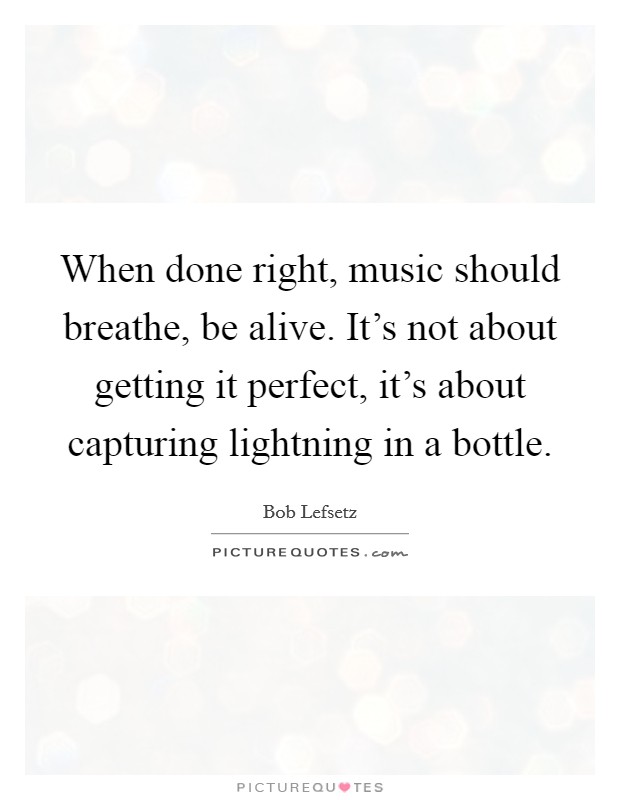 When done right, music should breathe, be alive. It's not about getting it perfect, it's about capturing lightning in a bottle. Picture Quote #1