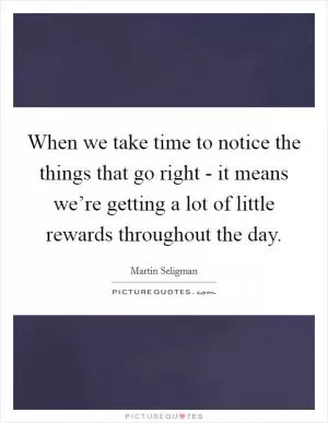 When we take time to notice the things that go right - it means we’re getting a lot of little rewards throughout the day Picture Quote #1