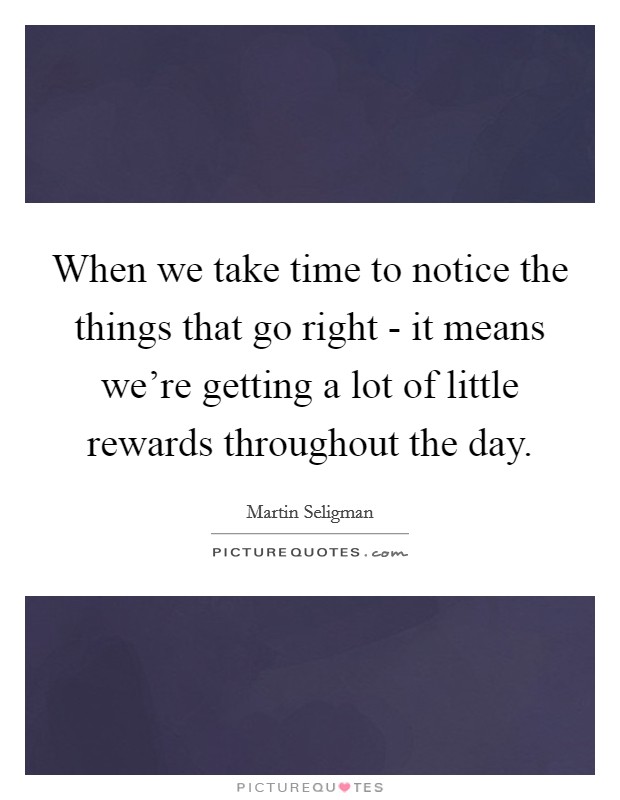 When we take time to notice the things that go right - it means we're getting a lot of little rewards throughout the day. Picture Quote #1