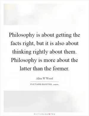 Philosophy is about getting the facts right, but it is also about thinking rightly about them. Philosophy is more about the latter than the former Picture Quote #1