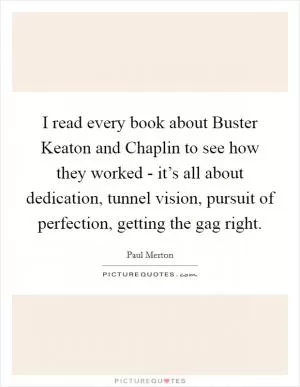 I read every book about Buster Keaton and Chaplin to see how they worked - it’s all about dedication, tunnel vision, pursuit of perfection, getting the gag right Picture Quote #1