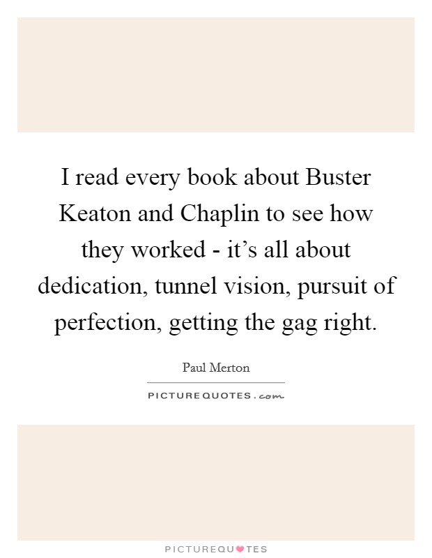 I read every book about Buster Keaton and Chaplin to see how they worked - it's all about dedication, tunnel vision, pursuit of perfection, getting the gag right. Picture Quote #1