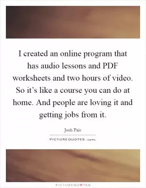 I created an online program that has audio lessons and PDF worksheets and two hours of video. So it’s like a course you can do at home. And people are loving it and getting jobs from it Picture Quote #1