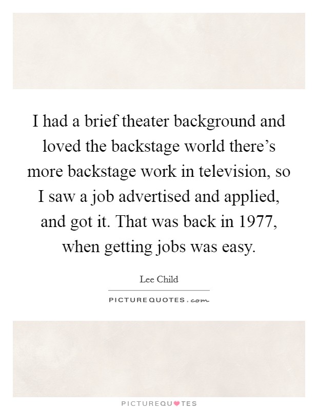 I had a brief theater background and loved the backstage world there's more backstage work in television, so I saw a job advertised and applied, and got it. That was back in 1977, when getting jobs was easy. Picture Quote #1