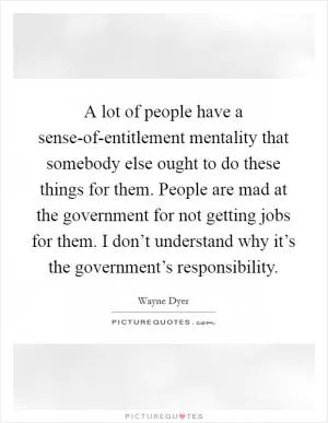 A lot of people have a sense-of-entitlement mentality that somebody else ought to do these things for them. People are mad at the government for not getting jobs for them. I don’t understand why it’s the government’s responsibility Picture Quote #1
