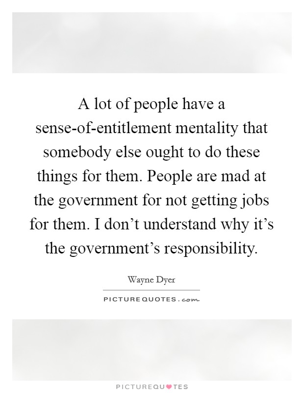 A lot of people have a sense-of-entitlement mentality that somebody else ought to do these things for them. People are mad at the government for not getting jobs for them. I don't understand why it's the government's responsibility. Picture Quote #1