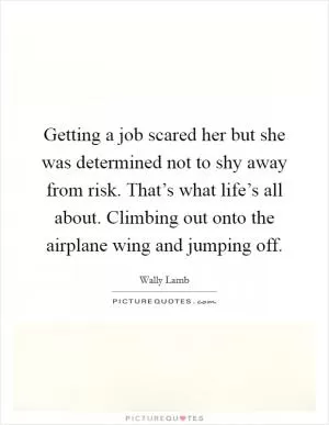 Getting a job scared her but she was determined not to shy away from risk. That’s what life’s all about. Climbing out onto the airplane wing and jumping off Picture Quote #1