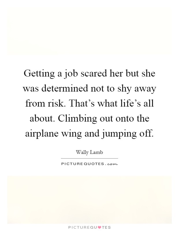 Getting a job scared her but she was determined not to shy away from risk. That's what life's all about. Climbing out onto the airplane wing and jumping off. Picture Quote #1