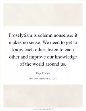 Proselytism is solemn nonsense; it makes no sense. We need to get to know each other, listen to each other and improve our knowledge of the world around us Picture Quote #1