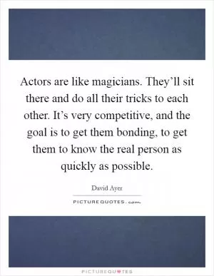Actors are like magicians. They’ll sit there and do all their tricks to each other. It’s very competitive, and the goal is to get them bonding, to get them to know the real person as quickly as possible Picture Quote #1