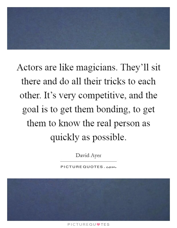 Actors are like magicians. They'll sit there and do all their tricks to each other. It's very competitive, and the goal is to get them bonding, to get them to know the real person as quickly as possible. Picture Quote #1