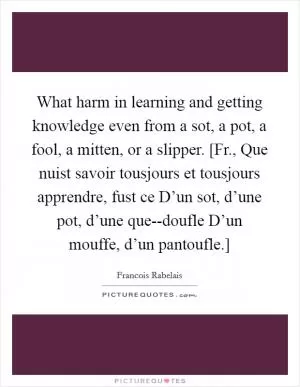 What harm in learning and getting knowledge even from a sot, a pot, a fool, a mitten, or a slipper. [Fr., Que nuist savoir tousjours et tousjours apprendre, fust ce D’un sot, d’une pot, d’une que--doufle D’un mouffe, d’un pantoufle.] Picture Quote #1