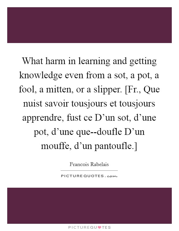 What harm in learning and getting knowledge even from a sot, a pot, a fool, a mitten, or a slipper. [Fr., Que nuist savoir tousjours et tousjours apprendre, fust ce D'un sot, d'une pot, d'une que--doufle D'un mouffe, d'un pantoufle.] Picture Quote #1