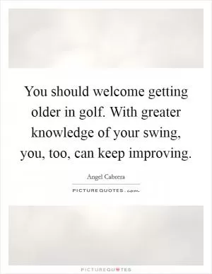 You should welcome getting older in golf. With greater knowledge of your swing, you, too, can keep improving Picture Quote #1
