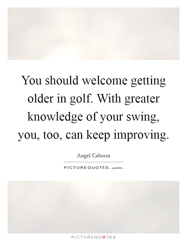 You should welcome getting older in golf. With greater knowledge of your swing, you, too, can keep improving. Picture Quote #1