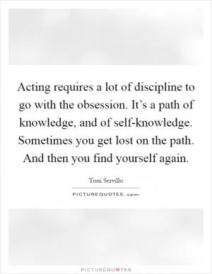 Acting requires a lot of discipline to go with the obsession. It’s a path of knowledge, and of self-knowledge. Sometimes you get lost on the path. And then you find yourself again Picture Quote #1